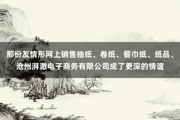 那份友情形网上销售抽纸、卷纸、餐巾纸、纸品、沧州湃澈电子商务有限公司成了更深的情谊
