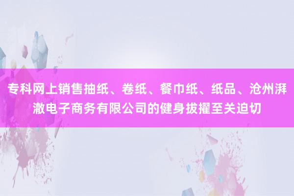 专科网上销售抽纸、卷纸、餐巾纸、纸品、沧州湃澈电子商务有限公司的健身拔擢至关迫切