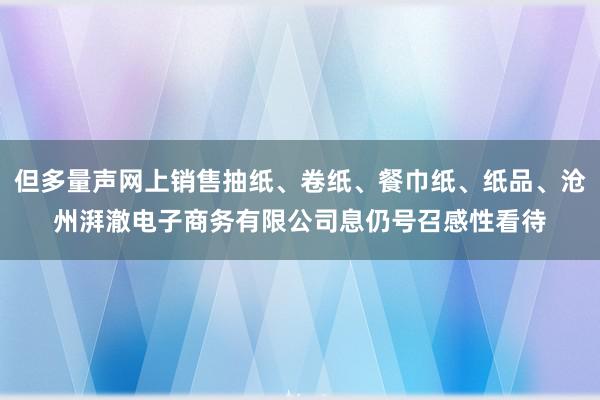 但多量声网上销售抽纸、卷纸、餐巾纸、纸品、沧州湃澈电子商务有限公司息仍号召感性看待