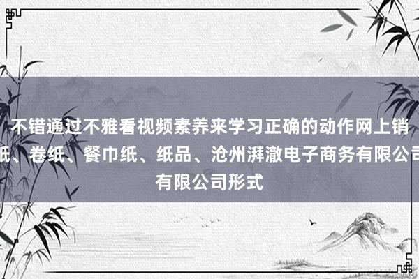 不错通过不雅看视频素养来学习正确的动作网上销售抽纸、卷纸、餐巾纸、纸品、沧州湃澈电子商务有限公司形式