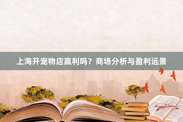 上海开宠物店赢利吗？商场分析与盈利远景