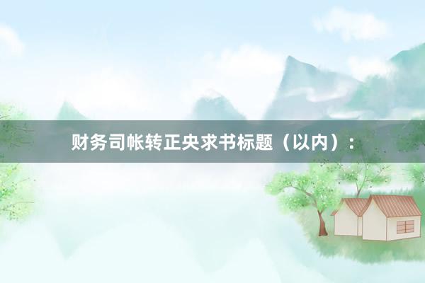 财务司帐转正央求书标题（以内）：